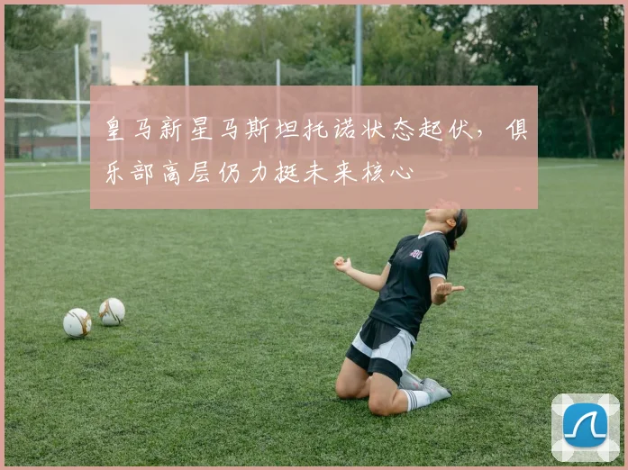 皇马新星马斯坦托诺状态起伏，俱乐部高层仍力挺未来核心