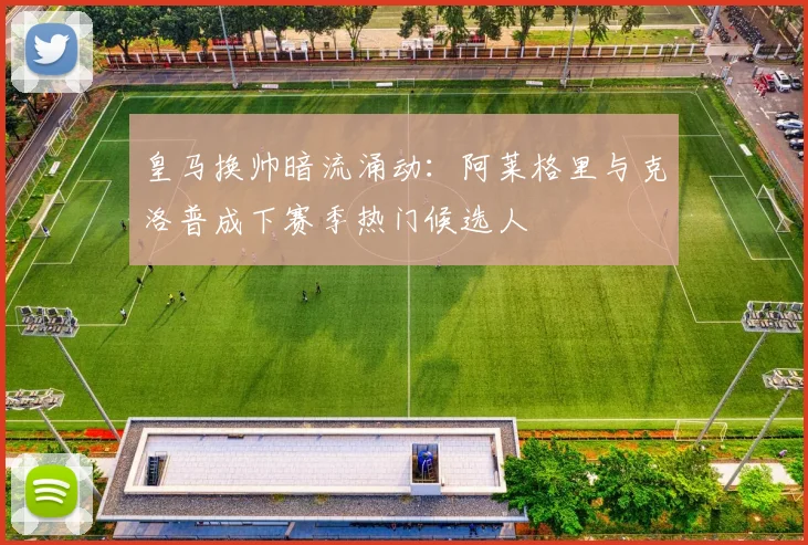 皇马换帅暗流涌动：阿莱格里与克洛普成下赛季热门候选人