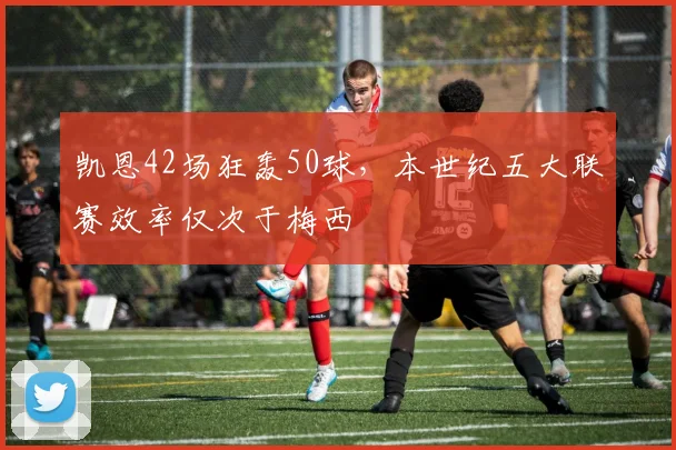凯恩42场狂轰50球，本世纪五大联赛效率仅次于梅西