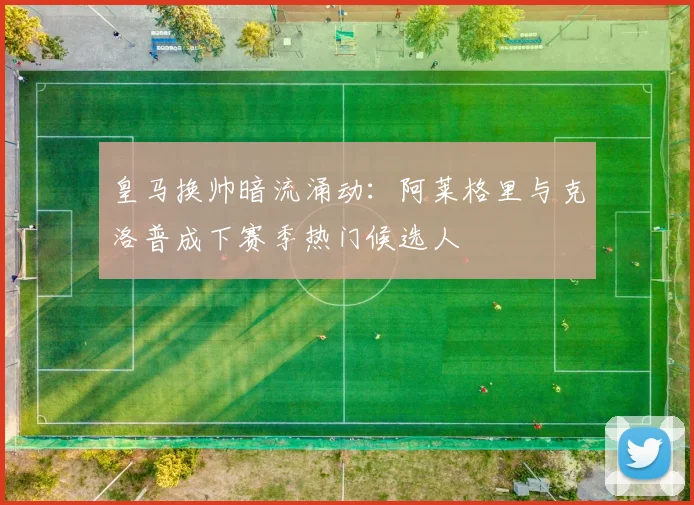 皇马换帅暗流涌动：阿莱格里与克洛普成下赛季热门候选人