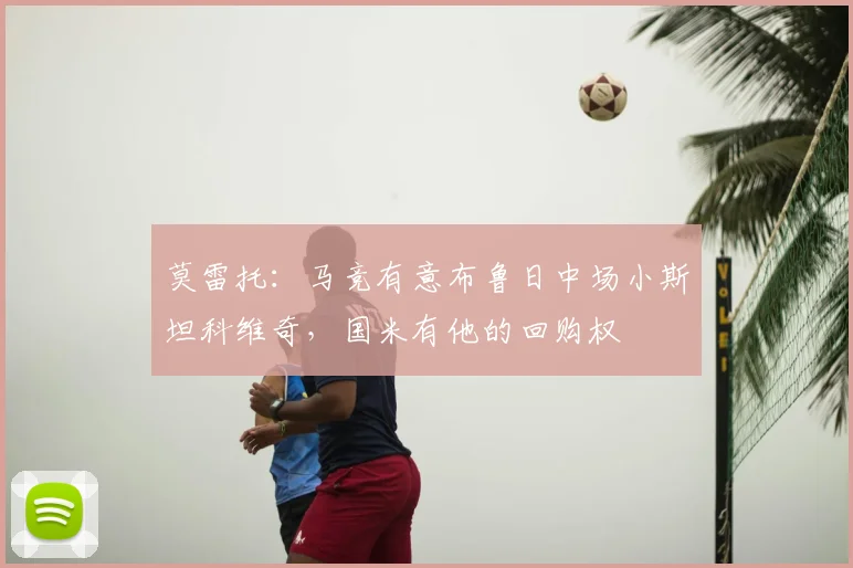 莫雷托：马竞有意布鲁日中场小斯坦科维奇，国米有他的回购权