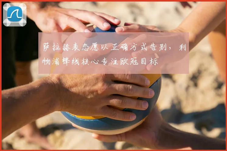 萨拉赫表态愿以正确方式告别，利物浦锋线核心专注欧冠目标