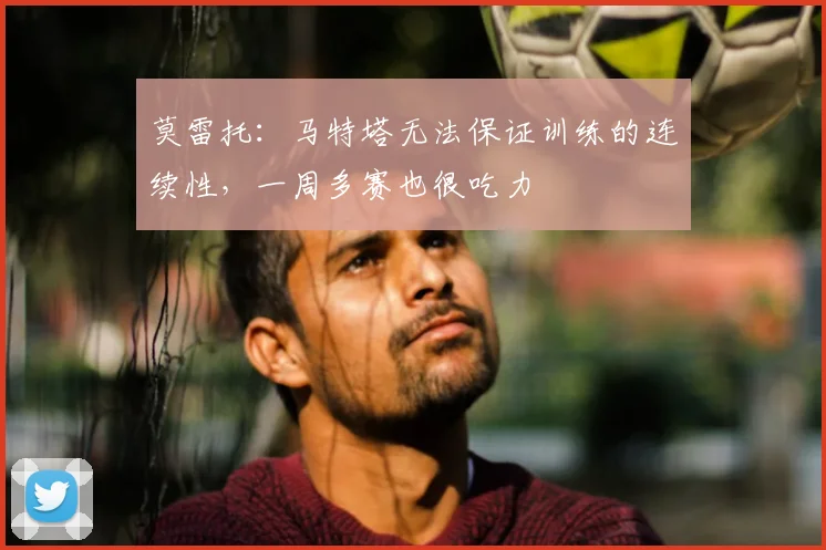 莫雷托：马特塔无法保证训练的连续性，一周多赛也很吃力