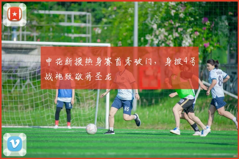 申花新援热身赛首秀破门，身披4号战袍致敬蒋圣龙