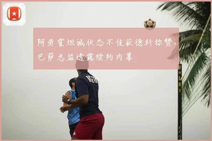 阿劳霍坦诚状态不佳获德科称赞，巴萨总监透露续约内幕