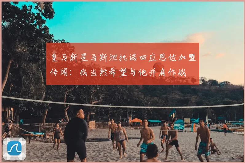 皇马新星马斯坦托诺回应恩佐加盟传闻:我当然希望与他并肩作战