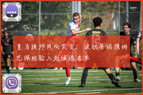 皇马换帅风向突变:波切蒂诺携姆巴佩经验入列候选名单