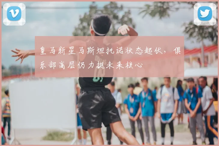 皇马新星马斯坦托诺状态起伏，俱乐部高层仍力挺未来核心