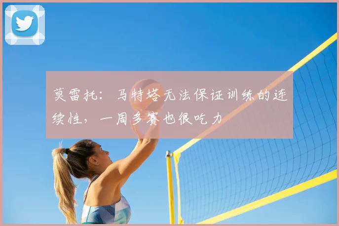 莫雷托：马特塔无法保证训练的连续性，一周多赛也很吃力