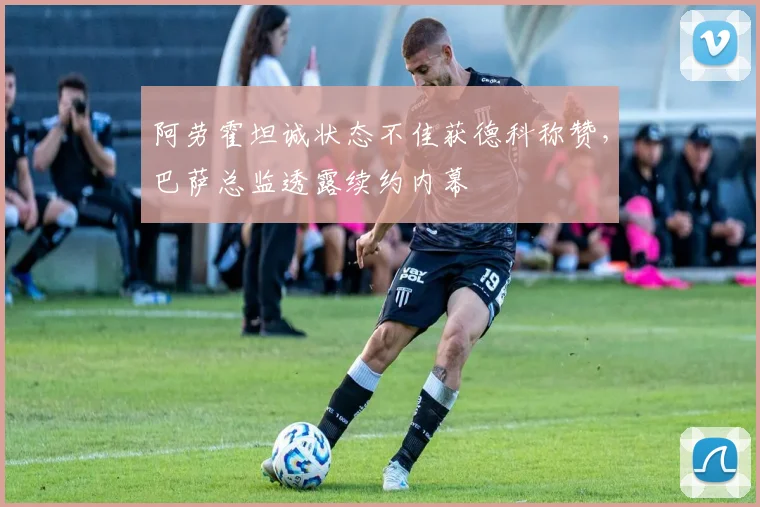 阿劳霍坦诚状态不佳获德科称赞，巴萨总监透露续约内幕