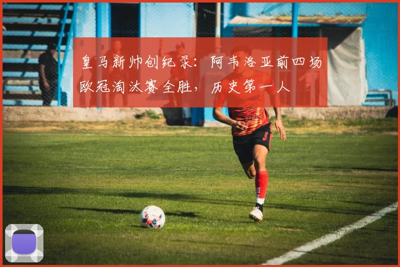 皇马新帅创纪录:阿韦洛亚前四场欧冠淘汰赛全胜,历史第一人